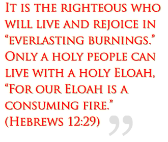 It is the righteous who will live and rejoice in everlasting burnings.  Only a holy people can live with a holy Eloah, “For our Eloah is a consuming fire.”  (Hebrews 12:29)