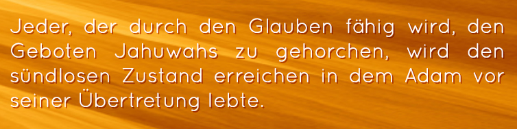 Jeder, der durch den Glauben fähig wird, den Geboten Jahuwahs zu gehorchen, wird den sündlosen Zustand erreichen in dem Adam vor seiner Übertretung lebte.