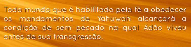 Todo mundo que é habilitado pela fé a obedecer os mandamentos de Yahuwah alcançará a condição de sem pecado na qual Adão viveu antes de sua transgressão.