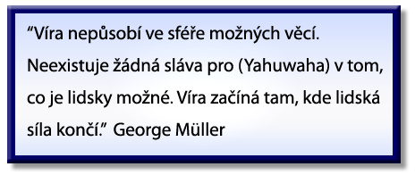 “Faith does not operate in the realm of the possible. There is no glory for [Yahuwah] in that which is humanly possible. Faith begins where man’s power ends.” George Müller