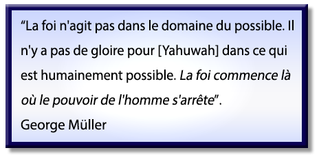 La foi n'agit pas dans le domaine du possible, il n'y a pas de gloire pour Dieu YHWH [Yahuwah] dans ce qui est humainement possible: la foi commence là où le pouvoir de l'homme s'arrête; Citation de George Müller