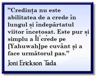 “Faith isn’t the ability to believe long and far into the misty future. It’s simply taking [Yahuwah] at His Word and taking the next step.” Joni Erickson Tada