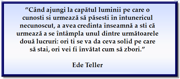 “When you get to the end of all the light you know and it’s time to step into the darkness of the unknown, faith is knowing that one of two things shall happen: either you will be given something solid to stand on, or you will be taught how to fly.” Ede Teller