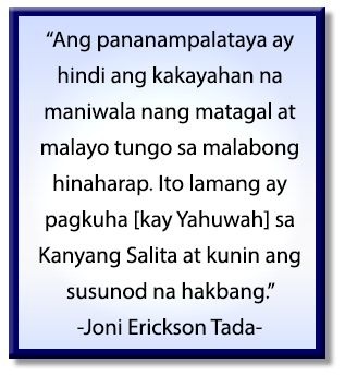 Ang pananampalataya ay hindi ang kakayahan na maniwala nang matagal at malayo tungo sa malabong hinaharap. Ito lamang ay pagkuha [kay Yahuwah] sa Kanyang Salita at kunin ang susunod na hakbang. Joni Erickson Tada