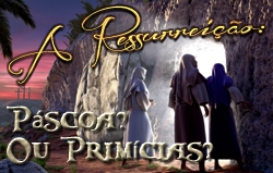 A Ressurreição: Páscoa? Ou Primícias?