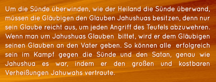 Um die Sünde überwinden, wie der Heiland die Sünde überwand, müssen die Gläubigen den Glauben Jahushuas besitzen, denn nur sein Glaube reicht aus, um jeden Angriff des Teufels abzuwehren. Wenn man um Jahushuas Glauben  bittet, wird er dem Gläubigen seinen Glauben an den Vater geben. So können alle  erfolgreich sein im Kampf gegen die Sünde und den Satan, genau wie Jahushua es war, indem er den großen und kostbaren Verheißungen Jahuwahs vertraute.