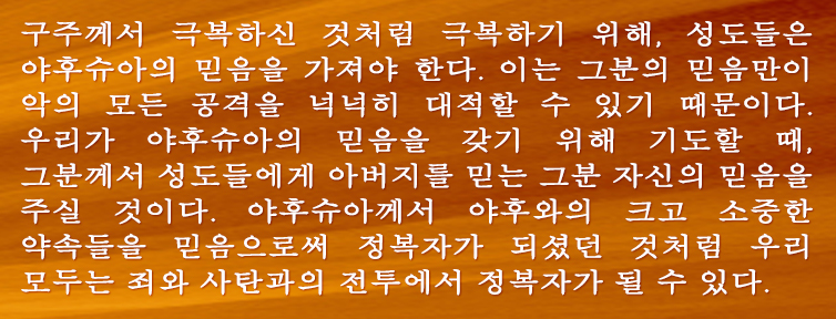 구주께서 극복하신 것처럼 극복하기 위해, 성도들은 야후슈아의 믿음을 가져야 한다. 이는 그분의 믿음만이 악의 모든 공격을 넉넉히 대적할 수 있기 때문이다. 우리가 야후슈아의 믿음을 갖기 위해 기도할 때, 그분께서 성도들에게 아버지를 믿는 그분 자신의 믿음을 주실 것이다. 야후슈아께서 야후와의 크고 소중한 약속들을 믿음으로써 정복자가 되셨던 것처럼 우리 모두는 죄와 사탄과의 전투에서 정복자가 될 수 있다.