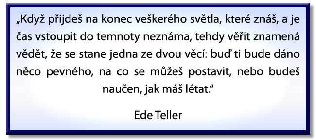 “When you get to the end of all the light you know and it’s time to step into the darkness of the unknown, faith is knowing that one of two things shall happen: either you will be given something solid to stand on, or you will be taught how to fly.” Ede Teller