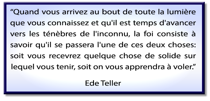 Quand vous arrivez au bout de toute la lumière que vous connaissez et qu'il est temps d'avancer vers les ténèbres de l'inconnu, la foi consiste à savoir qu'il se passera l'une de ces deux choses: soit vous recevrez quelque chose de solide sur lequel vous tenir, soit on vous apprendra à voler; Citation de Ede Teller