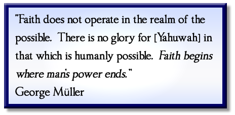 “Faith does not operate in the realm of the possible. There is no glory for [Yahuwah] in that which is humanly possible. Faith begins where man’s power ends.” George Müller