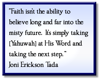 “Faith isn’t the ability to believe long and far into the misty future. It’s simply taking [Yahuwah] at His Word and taking the next step.” Joni Erickson Tada