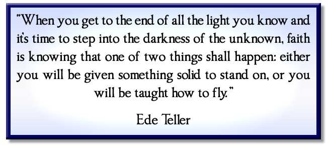 “When you get to the end of all the light you know and it’s time to step into the darkness of the unknown, faith is knowing that one of two things shall happen: either you will be given something solid to stand on, or you will be taught how to fly.” Ede Teller