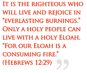 It is the righteous who will live and rejoice in everlasting burnings.  Only a holy people can live with a holy Eloah, “For our Eloah is a consuming fire.”  (Hebrews 12:29)