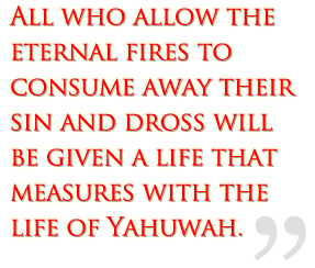 All who allow the eternal fires to consume away their sin and dross will be given a life that measures with the life of Yah.