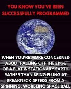 You know you’ve been successfully programmed when you’re more concerned about falling off the edge of a flat & stationary earth rather than being flung at breakneck speeds from a spinning, wobbling space ball. 