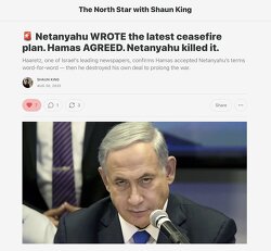 Netanyahu WROTE the latest ceasefire plan. Hamas AGREED. Netanyahu killed it. Haaretz.com confirmed that Egypt took the plan that Netanyahu wrote, told the Palestinians to agree to it word for word. They did. Netanyahu then REJECTED HIS OWN PLAN. 