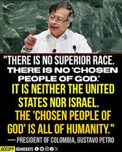  “There is no superior race.. There is no ‘chosen people of God. It is neither the United States nor Israel. The ‘chosen people of God’ is all of humanity.” — Colombian President Petro at the UN